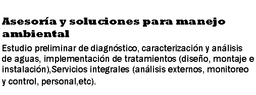 Cuadro de texto: Asesora y soluciones para manejo ambientalEstudio preliminar de diagnstico, caracterizacin y anlisis de aguas, implementacin de tratamientos (diseo, montaje e instalacin),Servicios integrales (anlisis externos, monitoreo y control, personal,etc).