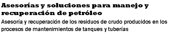 Cuadro de texto: Asesoras y soluciones para manejo y recuperacin de petrleoAsesora y recuperacin de los residuos de crudo producidos en los procesos de mantenimientos de tanques y tuberas