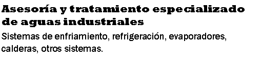 Cuadro de texto: Asesora y tratamiento especializado de aguas industrialesSistemas de enfriamiento, refrigeracin, evaporadores, calderas, otros sistemas.